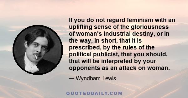 If you do not regard feminism with an uplifting sense of the gloriousness of woman's industrial destiny, or in the way, in short, that it is prescribed, by the rules of the political publicist, that you should, that