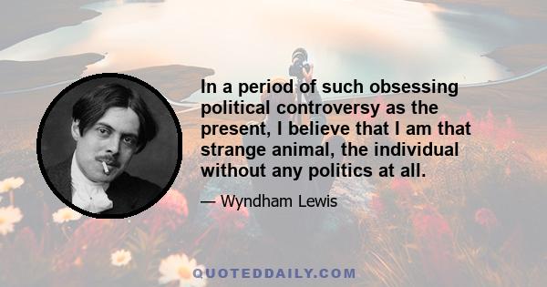 In a period of such obsessing political controversy as the present, I believe that I am that strange animal, the individual without any politics at all.