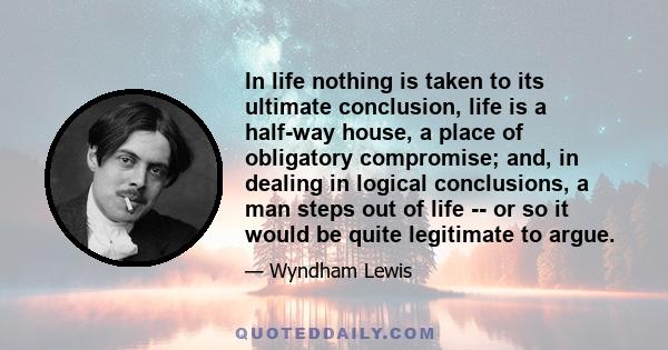 In life nothing is taken to its ultimate conclusion, life is a half-way house, a place of obligatory compromise; and, in dealing in logical conclusions, a man steps out of life -- or so it would be quite legitimate to