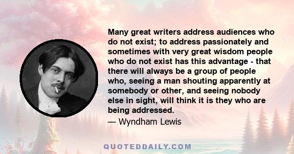 Many great writers address audiences who do not exist; to address passionately and sometimes with very great wisdom people who do not exist has this advantage - that there will always be a group of people who, seeing a