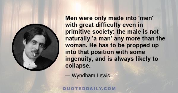 Men were only made into 'men' with great difficulty even in primitive society: the male is not naturally 'a man' any more than the woman. He has to be propped up into that position with some ingenuity, and is always