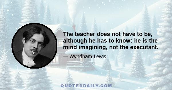 The teacher does not have to be, although he has to know: he is the mind imagining, not the executant.