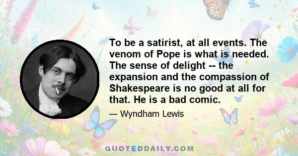 To be a satirist, at all events. The venom of Pope is what is needed. The sense of delight -- the expansion and the compassion of Shakespeare is no good at all for that. He is a bad comic.