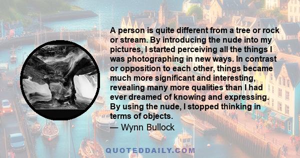 A person is quite different from a tree or rock or stream. By introducing the nude into my pictures, I started perceiving all the things I was photographing in new ways. In contrast or opposition to each other, things