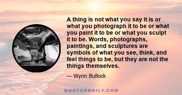 A thing is not what you say it is or what you photograph it to be or what you paint it to be or what you sculpt it to be. Words, photographs, paintings, and sculptures are symbols of what you see, think, and feel things 