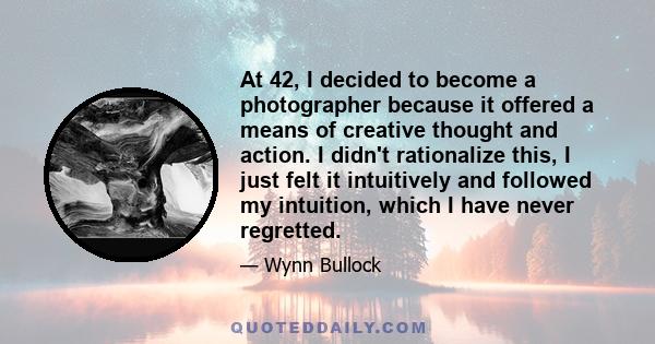 At 42, I decided to become a photographer because it offered a means of creative thought and action. I didn't rationalize this, I just felt it intuitively and followed my intuition, which I have never regretted.