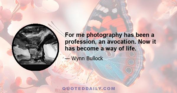 For me photography has been a profession, an avocation. Now it has become a way of life.