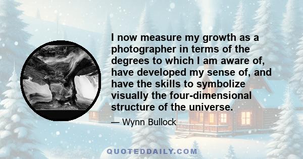 I now measure my growth as a photographer in terms of the degrees to which I am aware of, have developed my sense of, and have the skills to symbolize visually the four-dimensional structure of the universe.