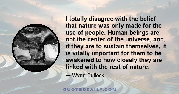 I totally disagree with the belief that nature was only made for the use of people. Human beings are not the center of the universe, and, if they are to sustain themselves, it is vitally important for them to be