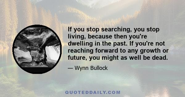 If you stop searching, you stop living, because then you're dwelling in the past. If you're not reaching forward to any growth or future, you might as well be dead.