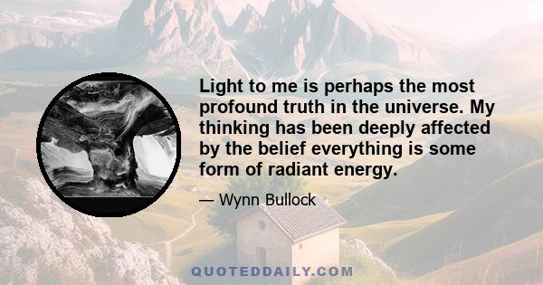 Light to me is perhaps the most profound truth in the universe. My thinking has been deeply affected by the belief everything is some form of radiant energy.