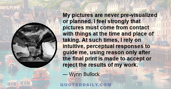 My pictures are never pre-visualized or planned. I feel strongly that pictures must come from contact with things at the time and place of taking. At such times, I rely on intuitive, perceptual responses to guide me,