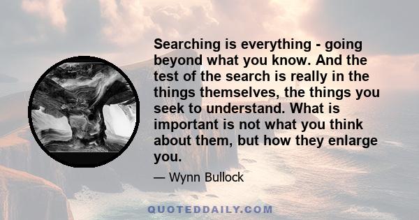 Searching is everything - going beyond what you know. And the test of the search is really in the things themselves, the things you seek to understand. What is important is not what you think about them, but how they