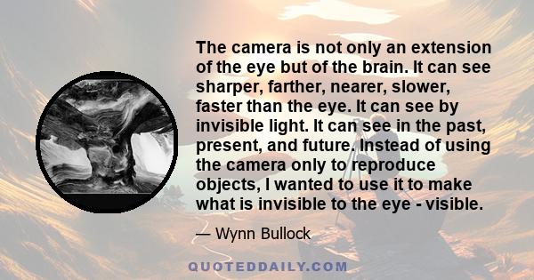 The camera is not only an extension of the eye but of the brain. It can see sharper, farther, nearer, slower, faster than the eye. It can see by invisible light. It can see in the past, present, and future. Instead of