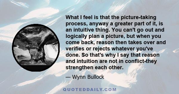 What I feel is that the picture-taking process, anyway a greater part of it, is an intuitive thing. You can't go out and logically plan a picture, but when you come back, reason then takes over and verifies or rejects