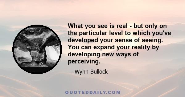 What you see is real - but only on the particular level to which you've developed your sense of seeing. You can expand your reality by developing new ways of perceiving.