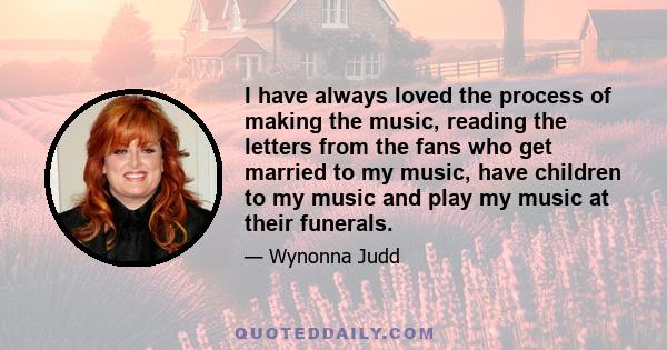 I have always loved the process of making the music, reading the letters from the fans who get married to my music, have children to my music and play my music at their funerals.