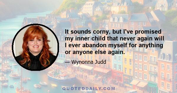 It sounds corny, but I've promised my inner child that never again will I ever abandon myself for anything or anyone else again.