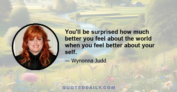 You'll be surprised how much better you feel about the world when you feel better about your self.