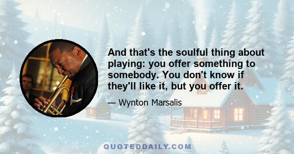 And that's the soulful thing about playing: you offer something to somebody. You don't know if they'll like it, but you offer it.