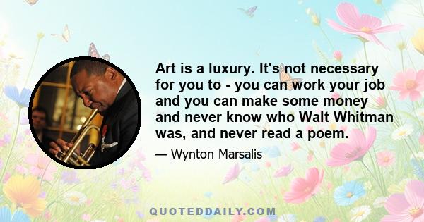 Art is a luxury. It's not necessary for you to - you can work your job and you can make some money and never know who Walt Whitman was, and never read a poem.