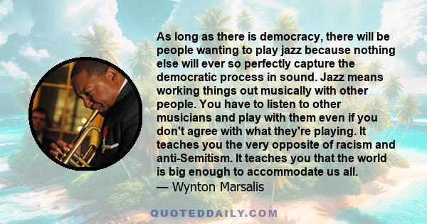 As long as there is democracy, there will be people wanting to play jazz because nothing else will ever so perfectly capture the democratic process in sound. Jazz means working things out musically with other people.