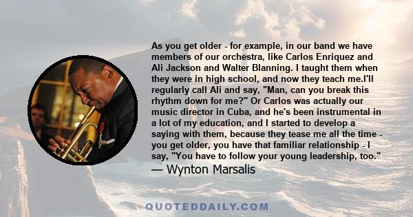 As you get older - for example, in our band we have members of our orchestra, like Carlos Enriquez and Ali Jackson and Walter Blanning. I taught them when they were in high school, and now they teach me.I'll regularly