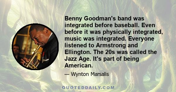 Benny Goodman's band was integrated before baseball. Even before it was physically integrated, music was integrated. Everyone listened to Armstrong and Ellington. The 20s was called the Jazz Age. It's part of being