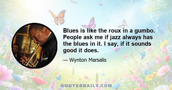 Blues is like the roux in a gumbo. People ask me if jazz always has the blues in it. I say, if it sounds good it does.