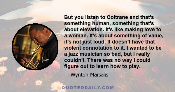 But you listen to Coltrane and that's something human, something that's about elevation. It's like making love to a woman. It's about something of value, it's not just loud. It doesn't have that violent connotation to