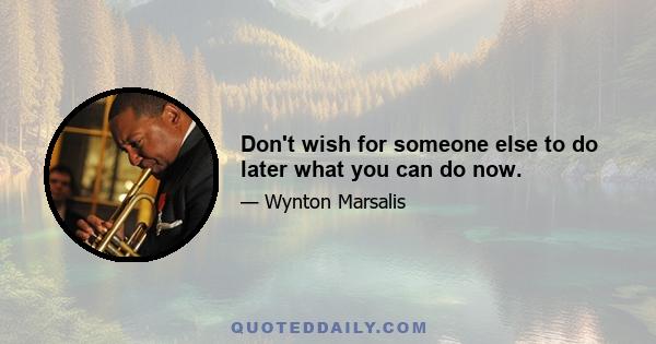 Don't wish for someone else to do later what you can do now.