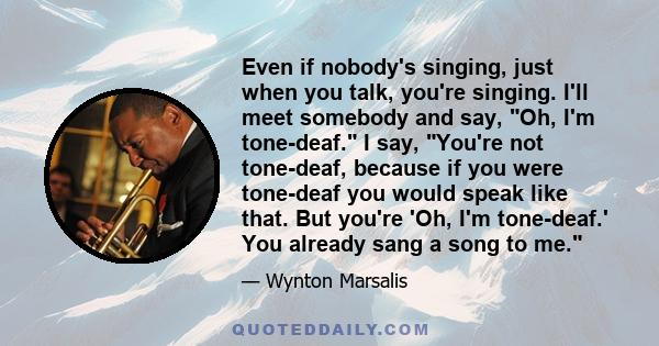 Even if nobody's singing, just when you talk, you're singing. I'll meet somebody and say, Oh, I'm tone-deaf. I say, You're not tone-deaf, because if you were tone-deaf you would speak like that. But you're 'Oh, I'm