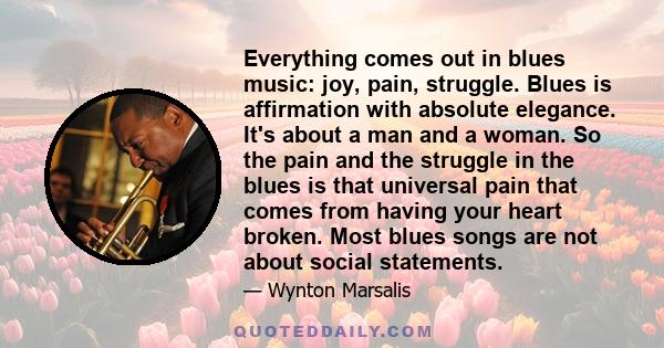 Everything comes out in blues music: joy, pain, struggle. Blues is affirmation with absolute elegance. It's about a man and a woman. So the pain and the struggle in the blues is that universal pain that comes from