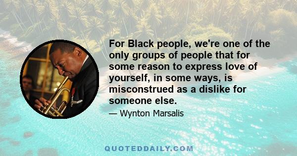 For Black people, we're one of the only groups of people that for some reason to express love of yourself, in some ways, is misconstrued as a dislike for someone else.