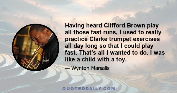 Having heard Clifford Brown play all those fast runs, I used to really practice Clarke trumpet exercises all day long so that I could play fast. That's all I wanted to do. I was like a child with a toy.