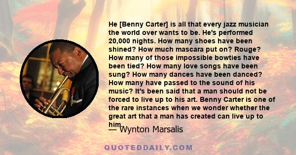 He [Benny Carter] is all that every jazz musician the world over wants to be. He's performed 20,000 nights. How many shoes have been shined? How much mascara put on? Rouge? How many of those impossible bowties have been 