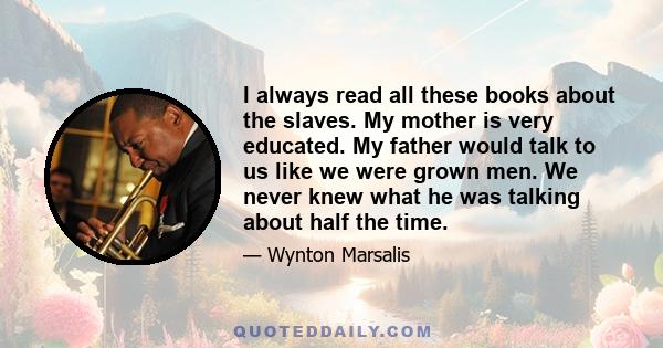 I always read all these books about the slaves. My mother is very educated. My father would talk to us like we were grown men. We never knew what he was talking about half the time.