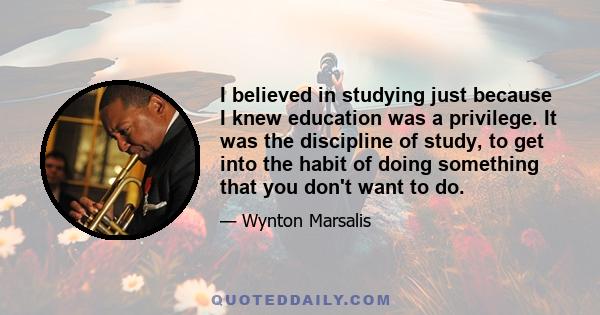 I believed in studying just because I knew education was a privilege. It was the discipline of study, to get into the habit of doing something that you don't want to do.