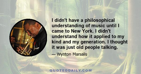 I didn't have a philosophical understanding of music until I came to New York. I didn't understand how it applied to my kind and my generation. I thought it was just old people talking.