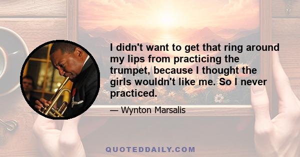 I didn't want to get that ring around my lips from practicing the trumpet, because I thought the girls wouldn't like me. So I never practiced.