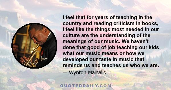 I feel that for years of teaching in the country and reading criticism in books, I feel like the things most needed in our culture are the understanding of the meanings of our music. We haven't done that good of job