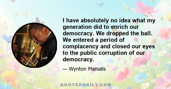 I have absolutely no idea what my generation did to enrich our democracy. We dropped the ball. We entered a period of complacency and closed our eyes to the public corruption of our democracy.