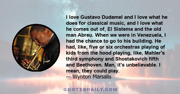 I love Gustavo Dudamel and I love what he does for classical music, and I love what he comes out of, El Sistema and the old man Abreu. When we were in Venezuela, I had the chance to go to his building. He had, like,