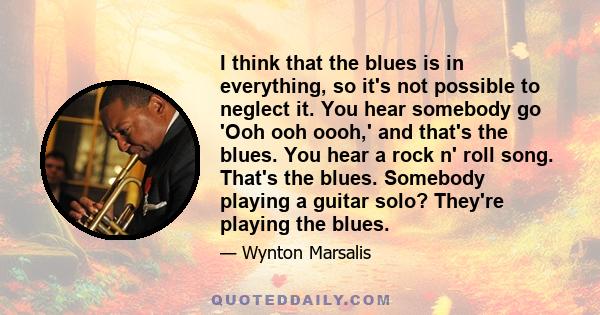 I think that the blues is in everything, so it's not possible to neglect it. You hear somebody go 'Ooh ooh oooh,' and that's the blues. You hear a rock n' roll song. That's the blues. Somebody playing a guitar solo?