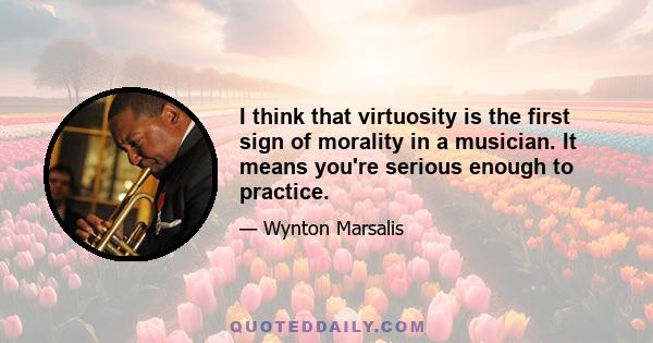 I think that virtuosity is the first sign of morality in a musician. It means you're serious enough to practice.