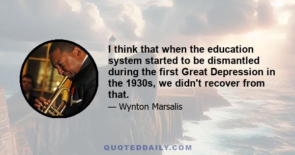 I think that when the education system started to be dismantled during the first Great Depression in the 1930s, we didn't recover from that.