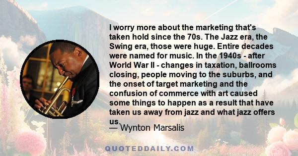 I worry more about the marketing that's taken hold since the 70s. The Jazz era, the Swing era, those were huge. Entire decades were named for music. In the 1940s - after World War II - changes in taxation, ballrooms