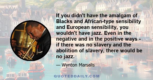 If you didn't have the amalgam of Blacks and African-type sensibility and European sensibility, you wouldn't have jazz. Even in the negative and in the positive ways - if there was no slavery and the abolition of