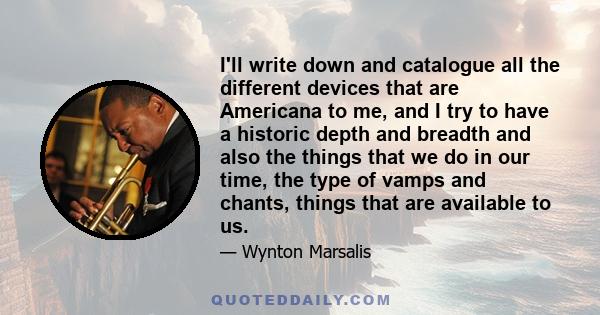 I'll write down and catalogue all the different devices that are Americana to me, and I try to have a historic depth and breadth and also the things that we do in our time, the type of vamps and chants, things that are