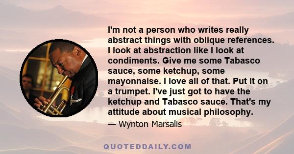 I'm not a person who writes really abstract things with oblique references. I look at abstraction like I look at condiments. Give me some Tabasco sauce, some ketchup, some mayonnaise. I love all of that. Put it on a